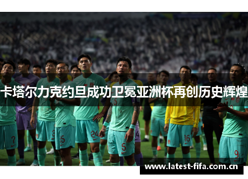 卡塔尔力克约旦成功卫冕亚洲杯再创历史辉煌